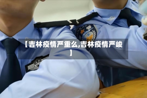 【吉林疫情严重么,吉林疫情严峻】