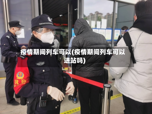 疫情期间列车可以(疫情期间列车可以进站吗)-第3张图片