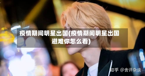 疫情期间明星出国(疫情期间明星出国避难你怎么看)-第3张图片