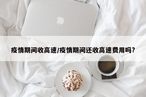 疫情期间收高速/疫情期间还收高速费用吗?