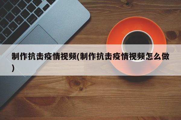 制作抗击疫情视频(制作抗击疫情视频怎么做)