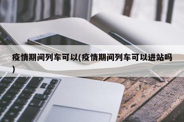 疫情期间列车可以(疫情期间列车可以进站吗)