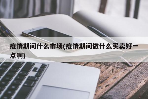 疫情期间什么市场(疫情期间做什么买卖好一点啊)