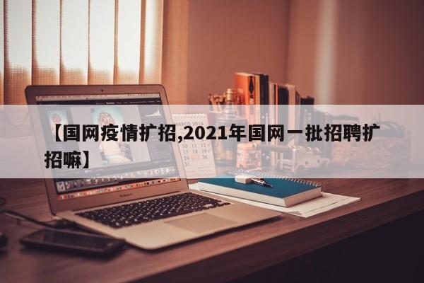 【国网疫情扩招,2021年国网一批招聘扩招嘛】