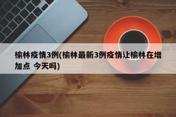 榆林疫情3例(榆林最新3例疫情让榆林在增加点 今天吗)